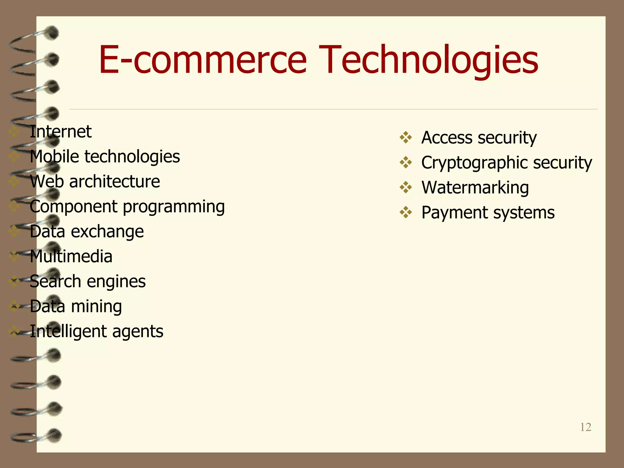 12
E-commerce Technologies
 Internet
 Mobile technologies
 Web architecture
 Component programming
 Data exchange
 Multimedia
 Search engines
 Data mining
 Intelligent agents
 Access security
 Cryptographic security
 Watermarking
 Payment systems
 