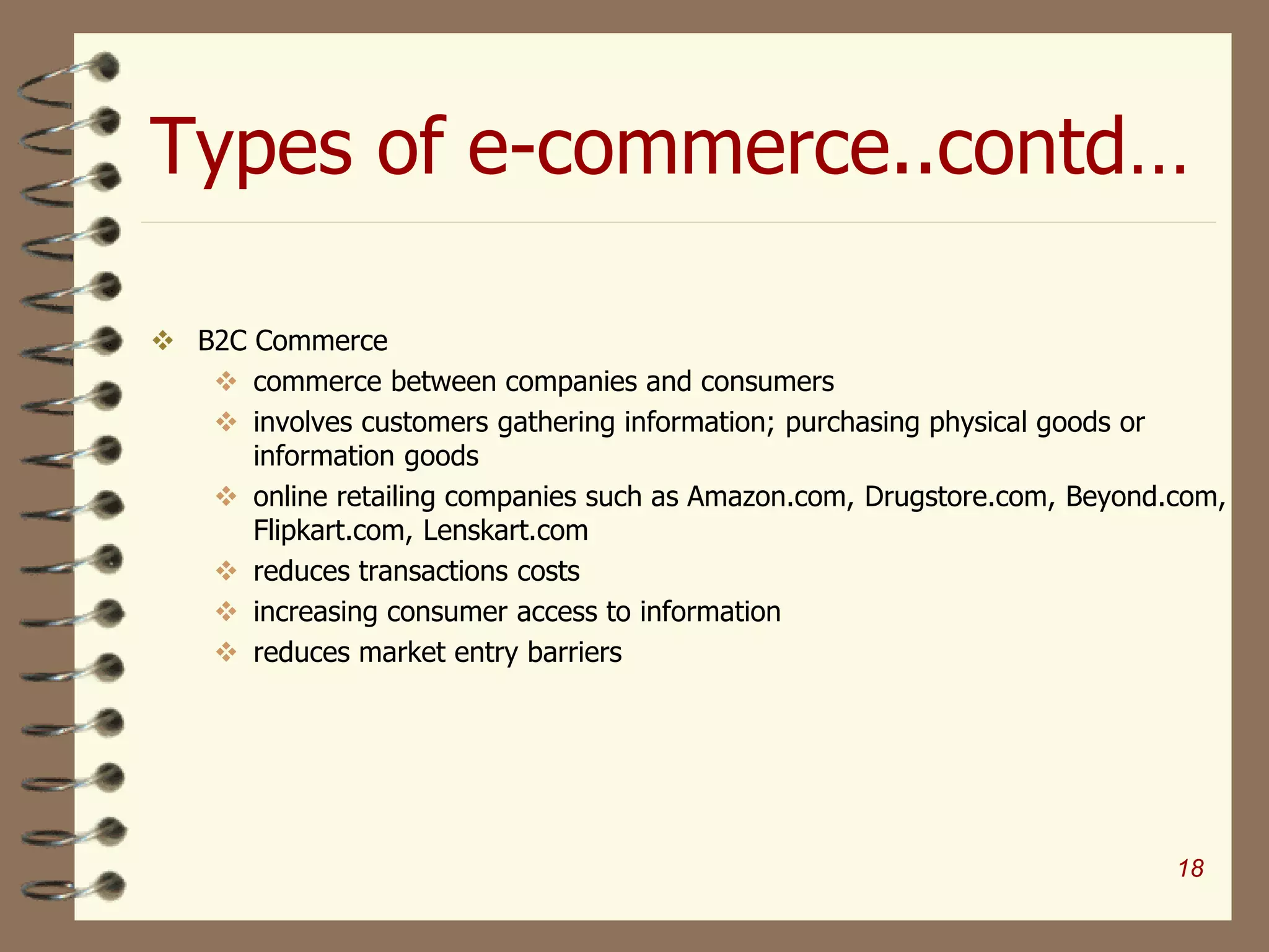 Types of e-commerce..contd…
 B2C Commerce
 commerce between companies and consumers
 involves customers gathering information; purchasing physical goods or
information goods
 online retailing companies such as Amazon.com, Drugstore.com, Beyond.com,
Flipkart.com, Lenskart.com
 reduces transactions costs
 increasing consumer access to information
 reduces market entry barriers
18
 