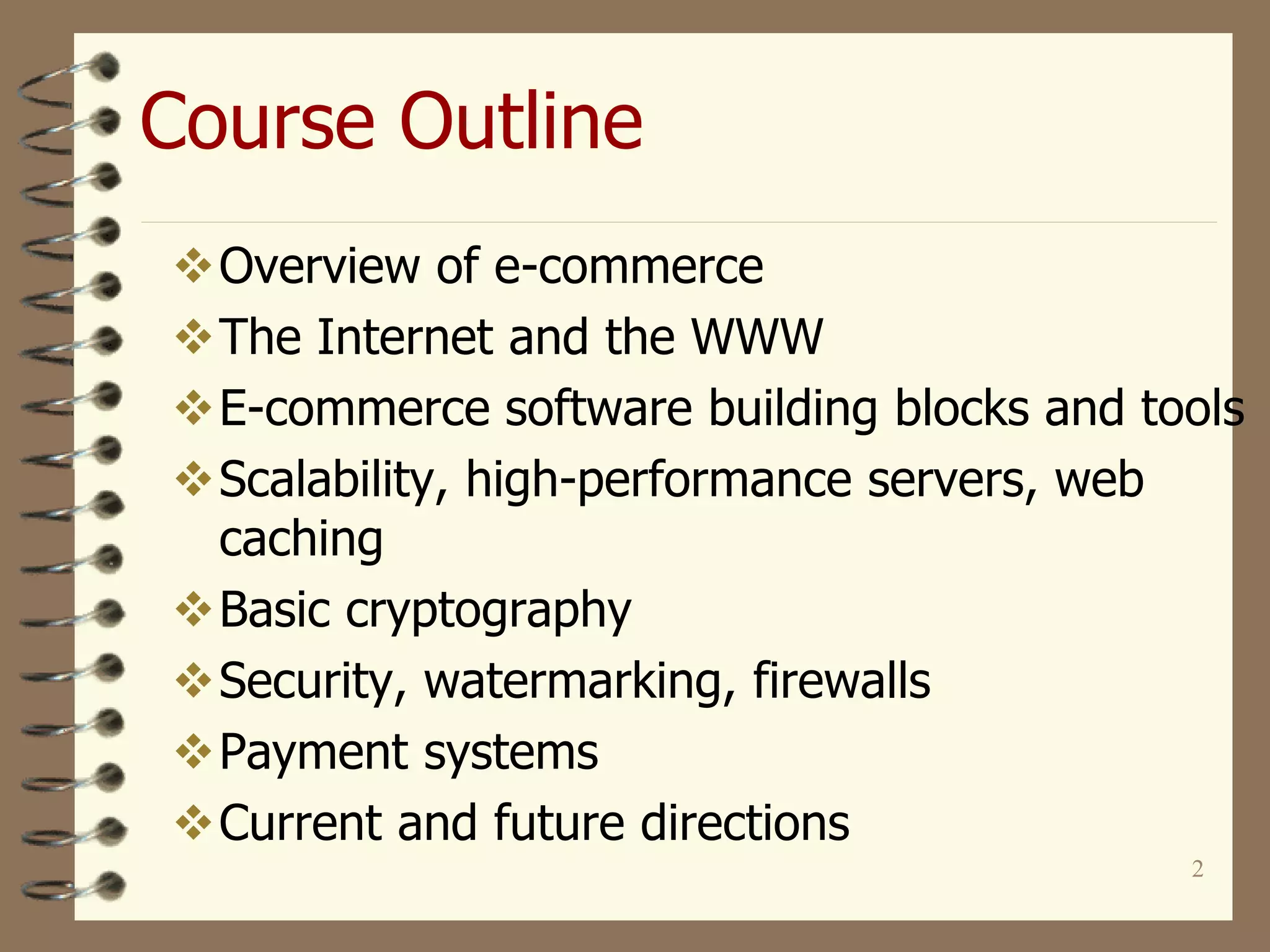 2
Course Outline
Overview of e-commerce
The Internet and the WWW
E-commerce software building blocks and tools
Scalability, high-performance servers, web
caching
Basic cryptography
Security, watermarking, firewalls
Payment systems
Current and future directions
 