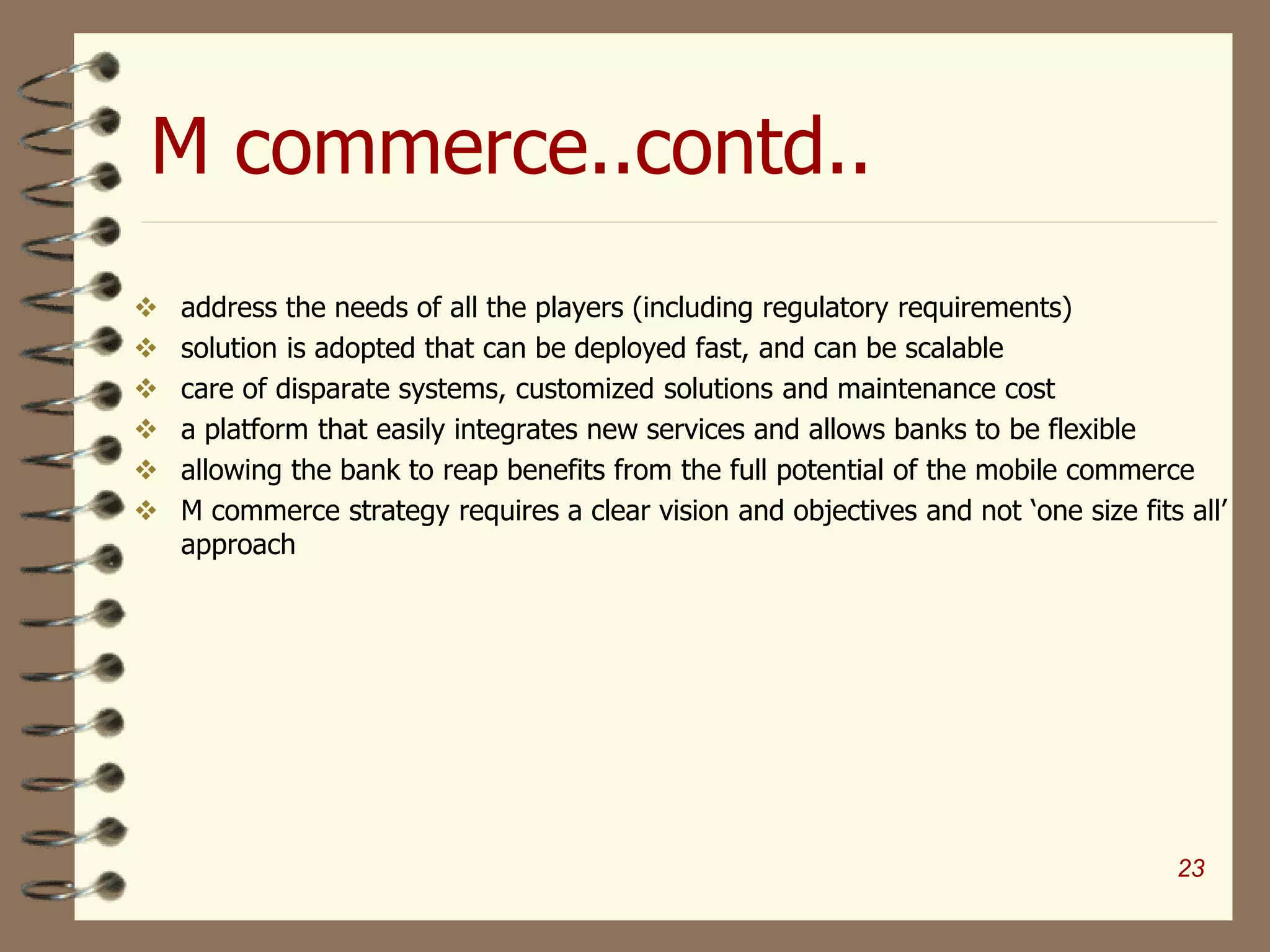 M commerce..contd..
 address the needs of all the players (including regulatory requirements)
 solution is adopted that can be deployed fast, and can be scalable
 care of disparate systems, customized solutions and maintenance cost
 a platform that easily integrates new services and allows banks to be flexible
 allowing the bank to reap benefits from the full potential of the mobile commerce
 M commerce strategy requires a clear vision and objectives and not ‘one size fits all’
approach
23
 