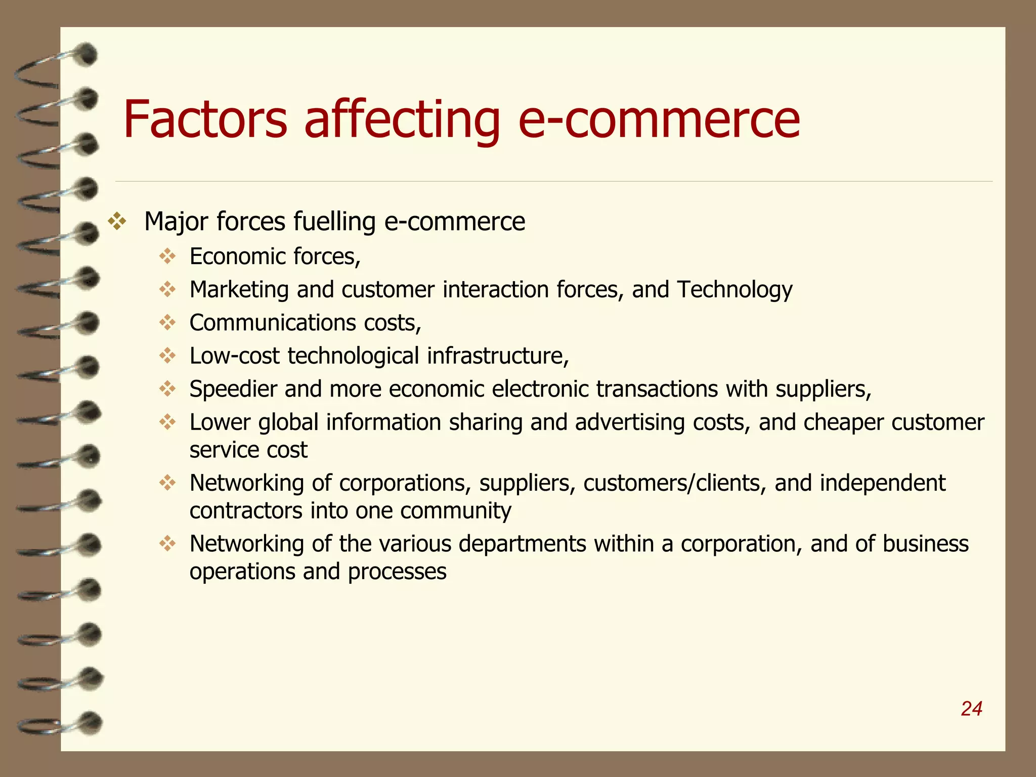 Factors affecting e-commerce
 Major forces fuelling e-commerce
 Economic forces,
 Marketing and customer interaction forces, and Technology
 Communications costs,
 Low-cost technological infrastructure,
 Speedier and more economic electronic transactions with suppliers,
 Lower global information sharing and advertising costs, and cheaper customer
service cost
 Networking of corporations, suppliers, customers/clients, and independent
contractors into one community
 Networking of the various departments within a corporation, and of business
operations and processes
24
 