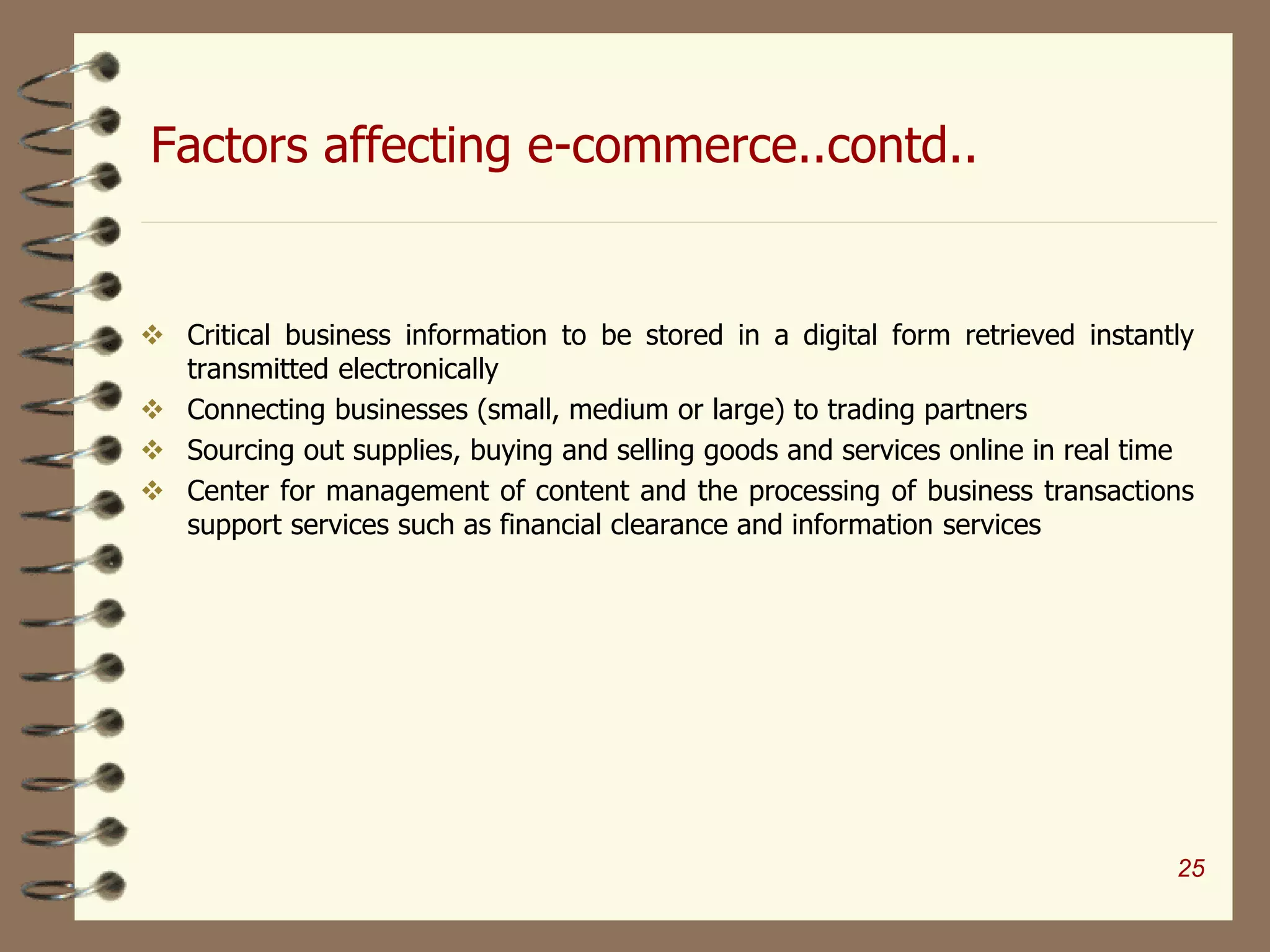 Factors affecting e-commerce..contd..
 Critical business information to be stored in a digital form retrieved instantly
transmitted electronically
 Connecting businesses (small, medium or large) to trading partners
 Sourcing out supplies, buying and selling goods and services online in real time
 Center for management of content and the processing of business transactions
support services such as financial clearance and information services
25
 