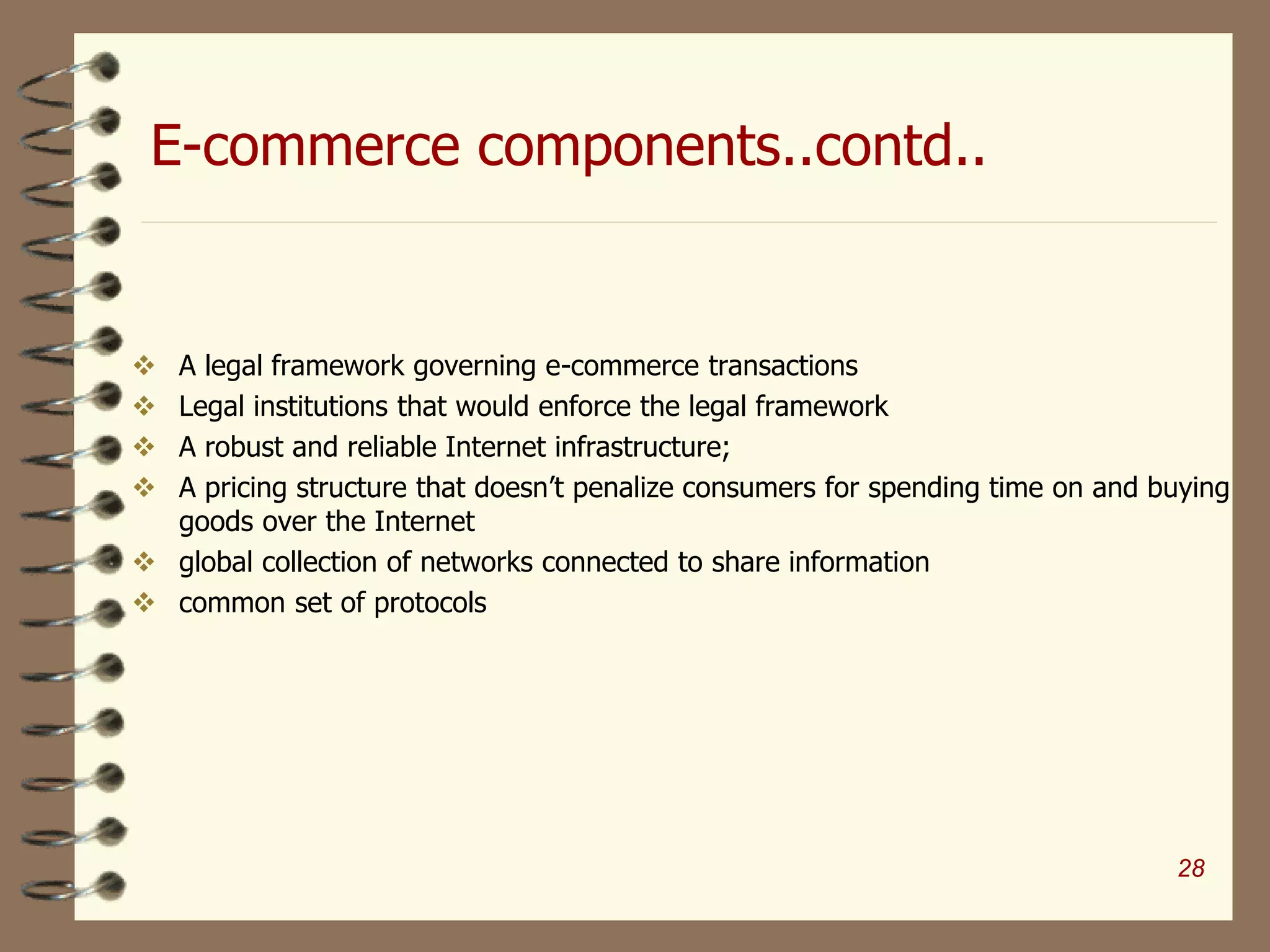 E-commerce components..contd..
 A legal framework governing e-commerce transactions
 Legal institutions that would enforce the legal framework
 A robust and reliable Internet infrastructure;
 A pricing structure that doesn’t penalize consumers for spending time on and buying
goods over the Internet
 global collection of networks connected to share information
 common set of protocols
28
 