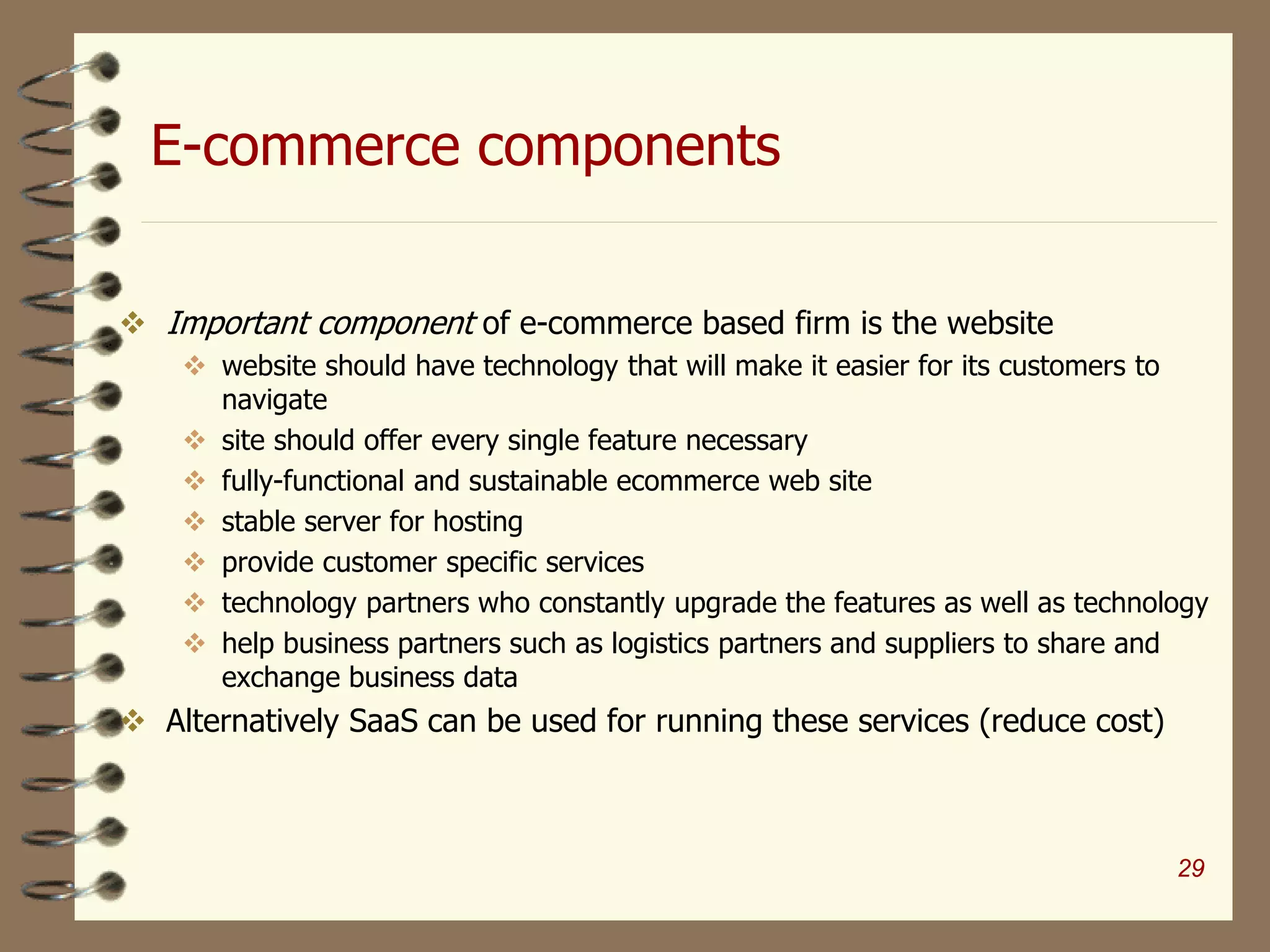 E-commerce components
 Important component of e-commerce based firm is the website
 website should have technology that will make it easier for its customers to
navigate
 site should offer every single feature necessary
 fully-functional and sustainable ecommerce web site
 stable server for hosting
 provide customer specific services
 technology partners who constantly upgrade the features as well as technology
 help business partners such as logistics partners and suppliers to share and
exchange business data
 Alternatively SaaS can be used for running these services (reduce cost)
29
 