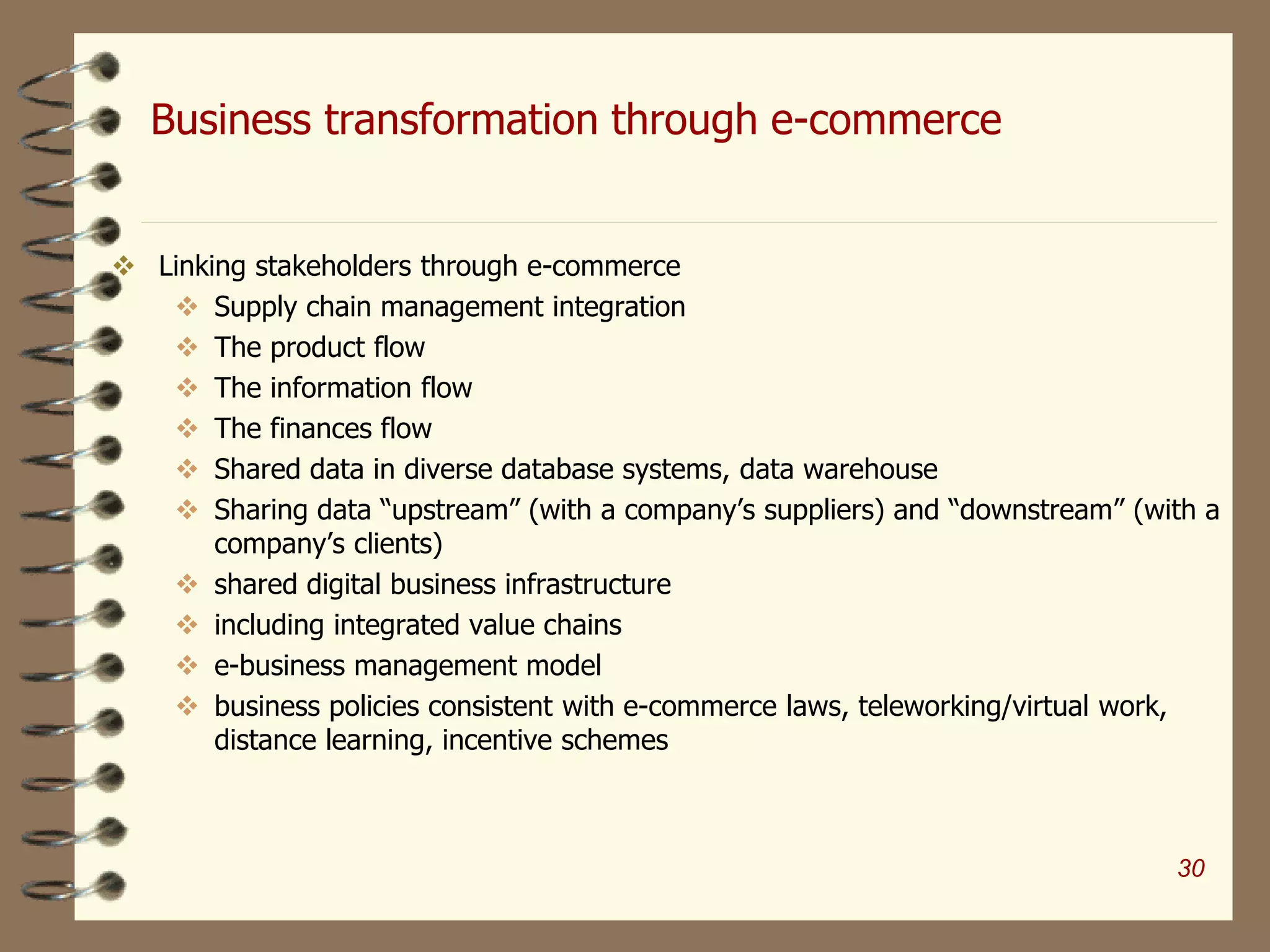 Business transformation through e-commerce
 Linking stakeholders through e-commerce
 Supply chain management integration
 The product flow
 The information flow
 The finances flow
 Shared data in diverse database systems, data warehouse
 Sharing data “upstream” (with a company’s suppliers) and “downstream” (with a
company’s clients)
 shared digital business infrastructure
 including integrated value chains
 e-business management model
 business policies consistent with e-commerce laws, teleworking/virtual work,
distance learning, incentive schemes
30
 