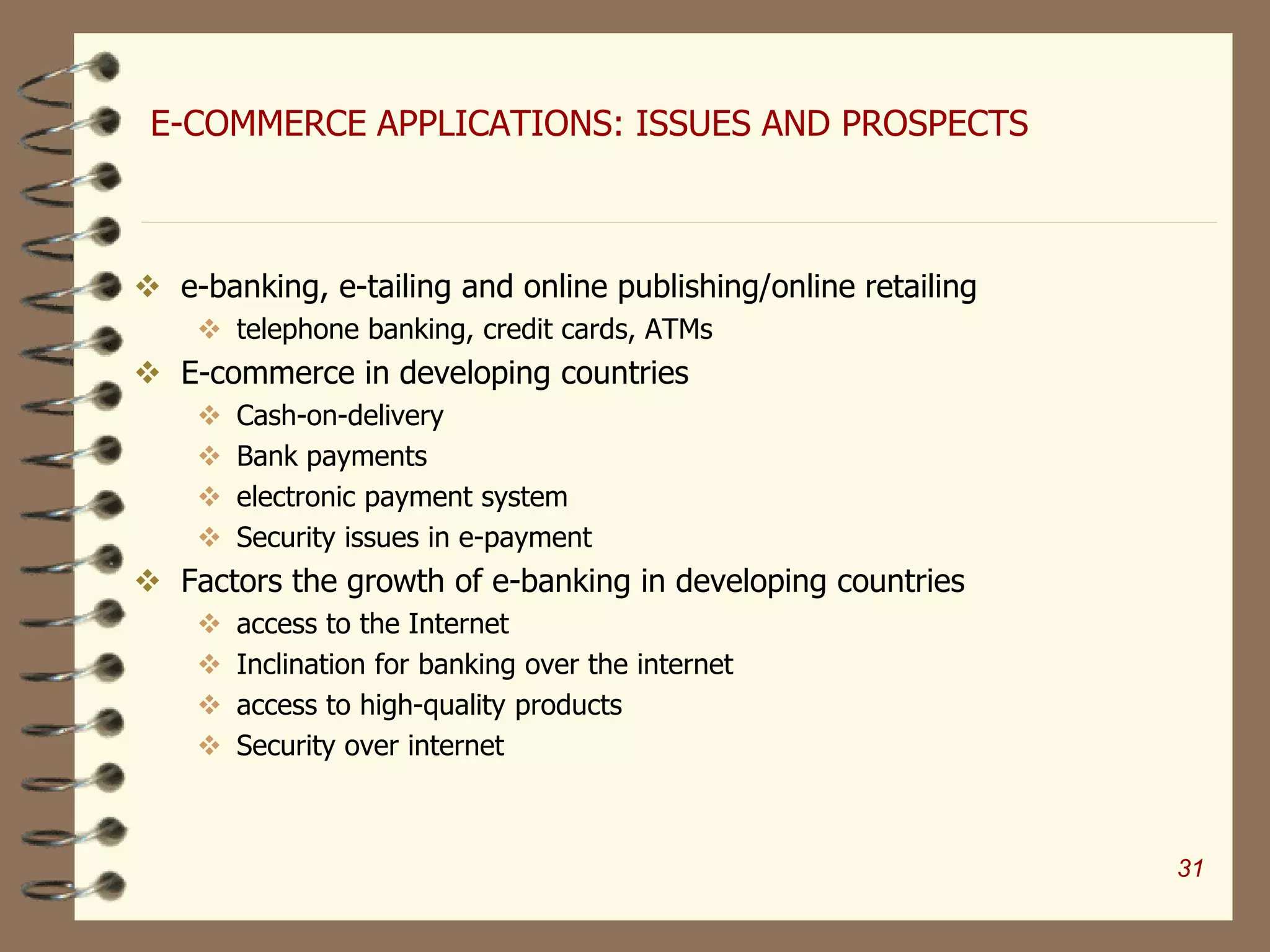 E-COMMERCE APPLICATIONS: ISSUES AND PROSPECTS
 e-banking, e-tailing and online publishing/online retailing
 telephone banking, credit cards, ATMs
 E-commerce in developing countries
 Cash-on-delivery
 Bank payments
 electronic payment system
 Security issues in e-payment
 Factors the growth of e-banking in developing countries
 access to the Internet
 Inclination for banking over the internet
 access to high-quality products
 Security over internet
31
 