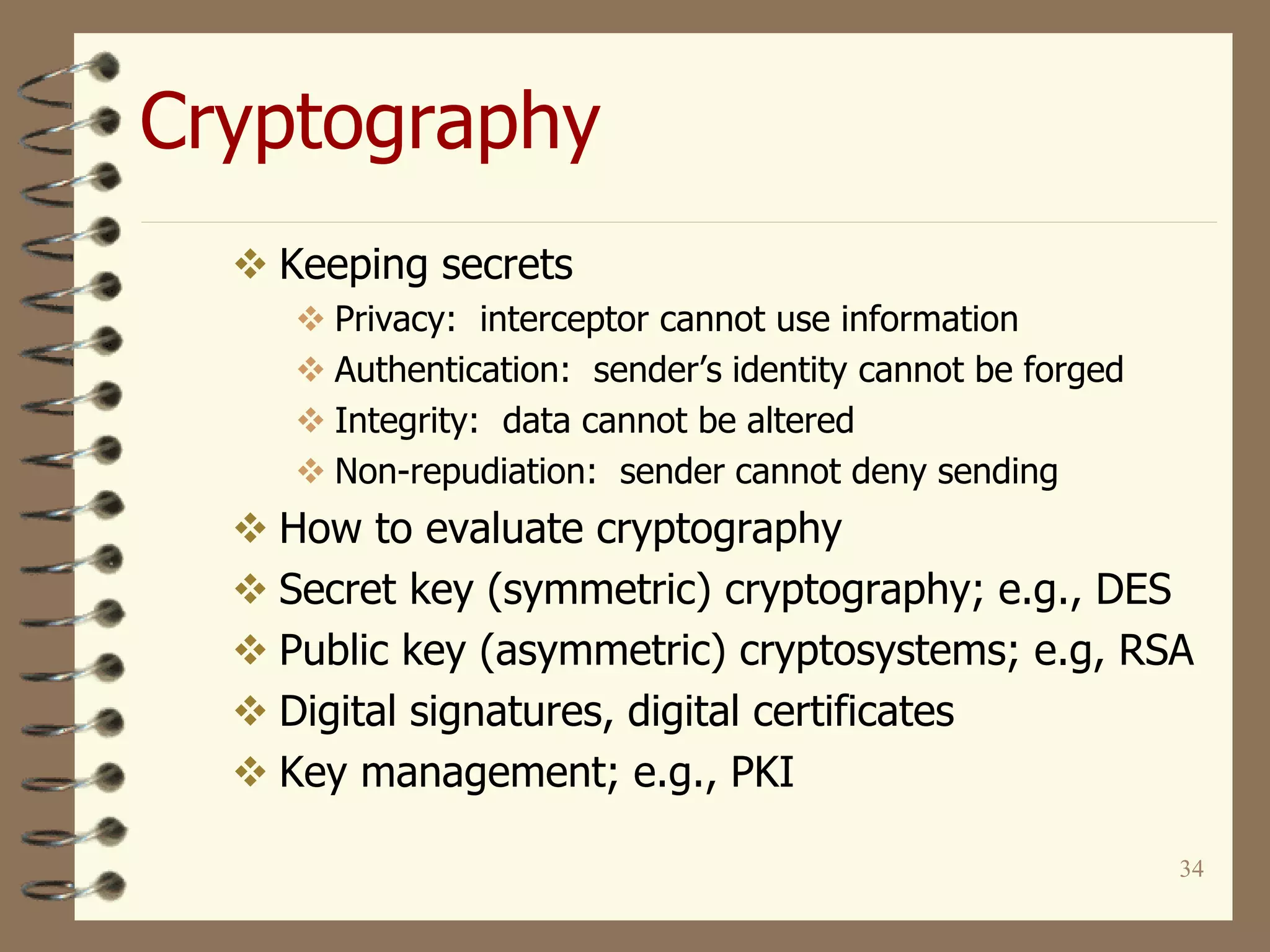 34
Cryptography
 Keeping secrets
 Privacy: interceptor cannot use information
 Authentication: sender’s identity cannot be forged
 Integrity: data cannot be altered
 Non-repudiation: sender cannot deny sending
 How to evaluate cryptography
 Secret key (symmetric) cryptography; e.g., DES
 Public key (asymmetric) cryptosystems; e.g, RSA
 Digital signatures, digital certificates
 Key management; e.g., PKI
 