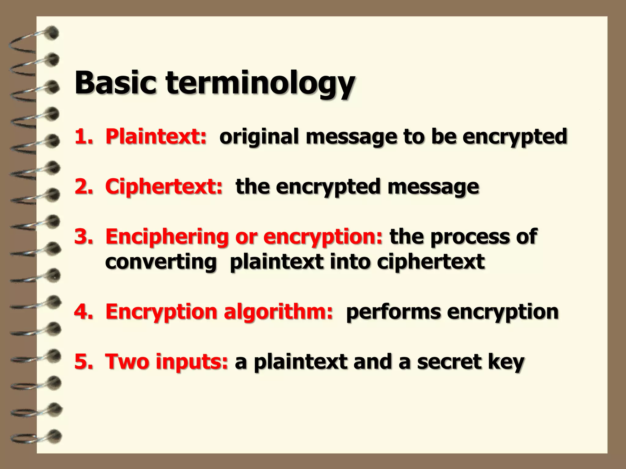 Basic terminology
1. Plaintext: original message to be encrypted
2. Ciphertext: the encrypted message
3. Enciphering or encryption: the process of
converting plaintext into ciphertext
4. Encryption algorithm: performs encryption
5. Two inputs: a plaintext and a secret key
 