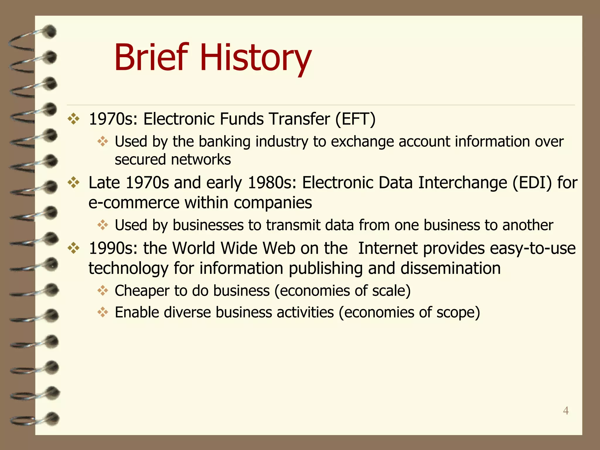 4
Brief History
 1970s: Electronic Funds Transfer (EFT)
 Used by the banking industry to exchange account information over
secured networks
 Late 1970s and early 1980s: Electronic Data Interchange (EDI) for
e-commerce within companies
 Used by businesses to transmit data from one business to another
 1990s: the World Wide Web on the Internet provides easy-to-use
technology for information publishing and dissemination
 Cheaper to do business (economies of scale)
 Enable diverse business activities (economies of scope)
 
