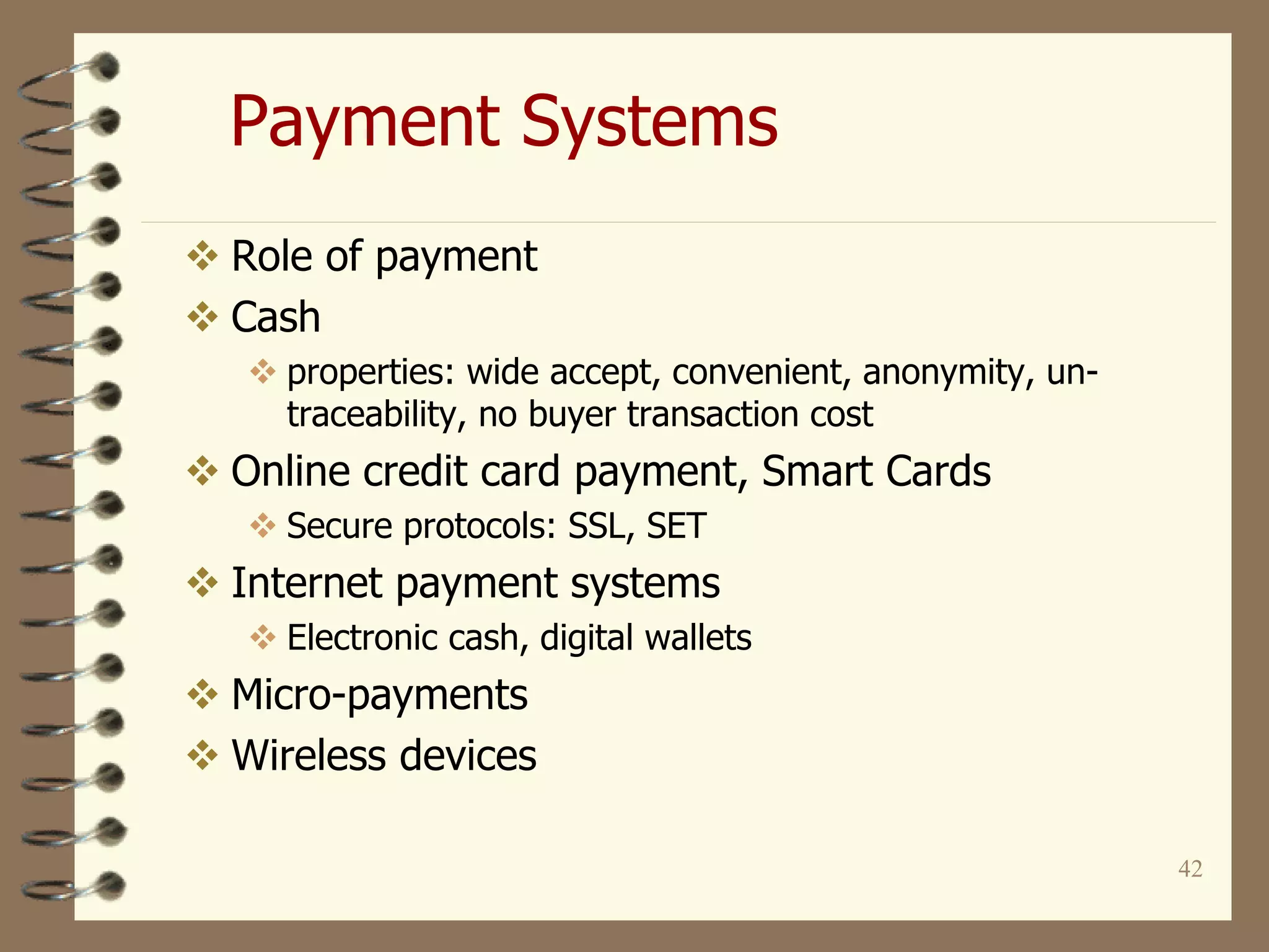 42
Payment Systems
 Role of payment
 Cash
 properties: wide accept, convenient, anonymity, un-
traceability, no buyer transaction cost
 Online credit card payment, Smart Cards
 Secure protocols: SSL, SET
 Internet payment systems
 Electronic cash, digital wallets
 Micro-payments
 Wireless devices
 