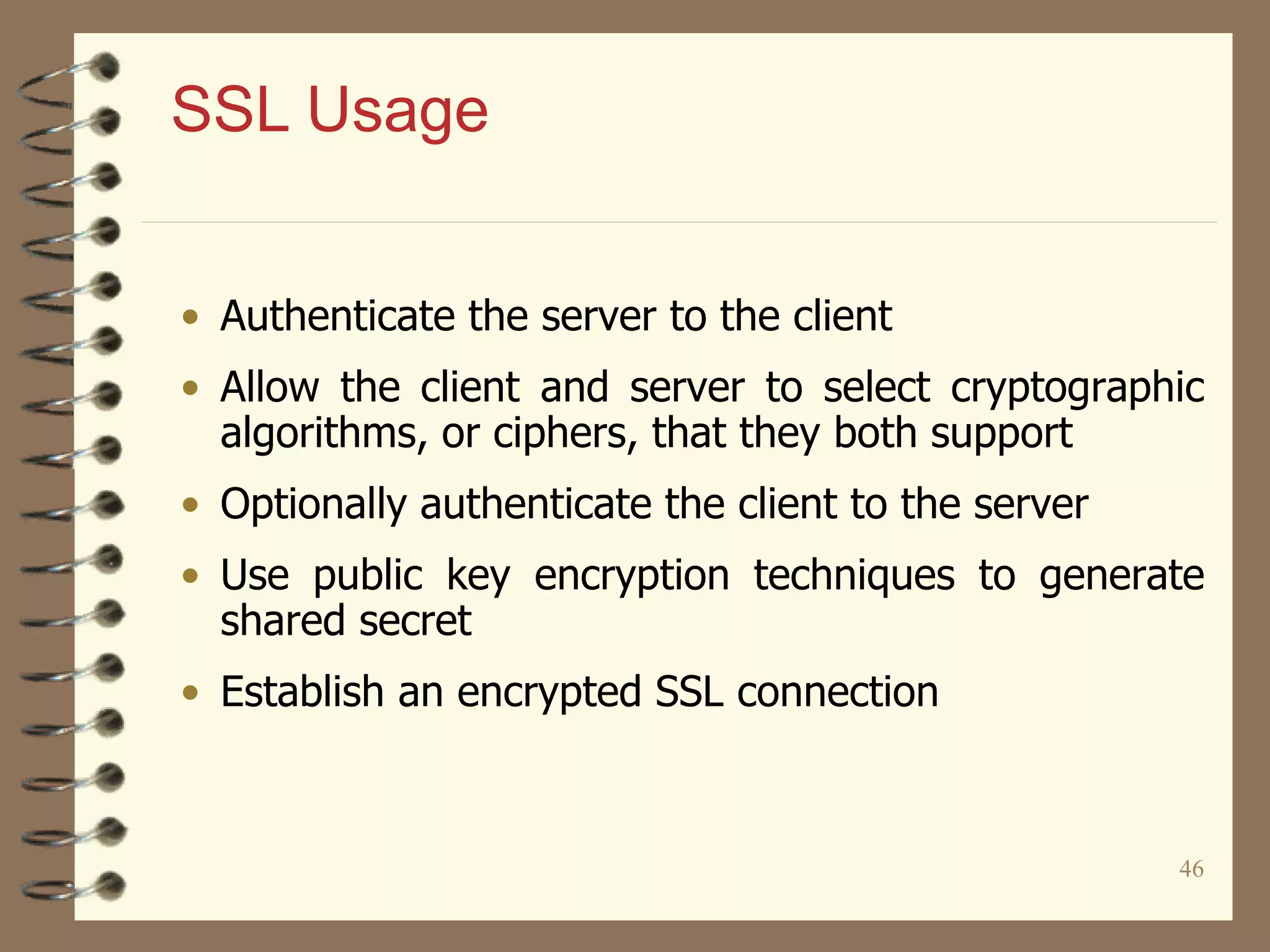 46
SSL Usage
• Authenticate the server to the client
• Allow the client and server to select cryptographic
algorithms, or ciphers, that they both support
• Optionally authenticate the client to the server
• Use public key encryption techniques to generate
shared secret
• Establish an encrypted SSL connection
 