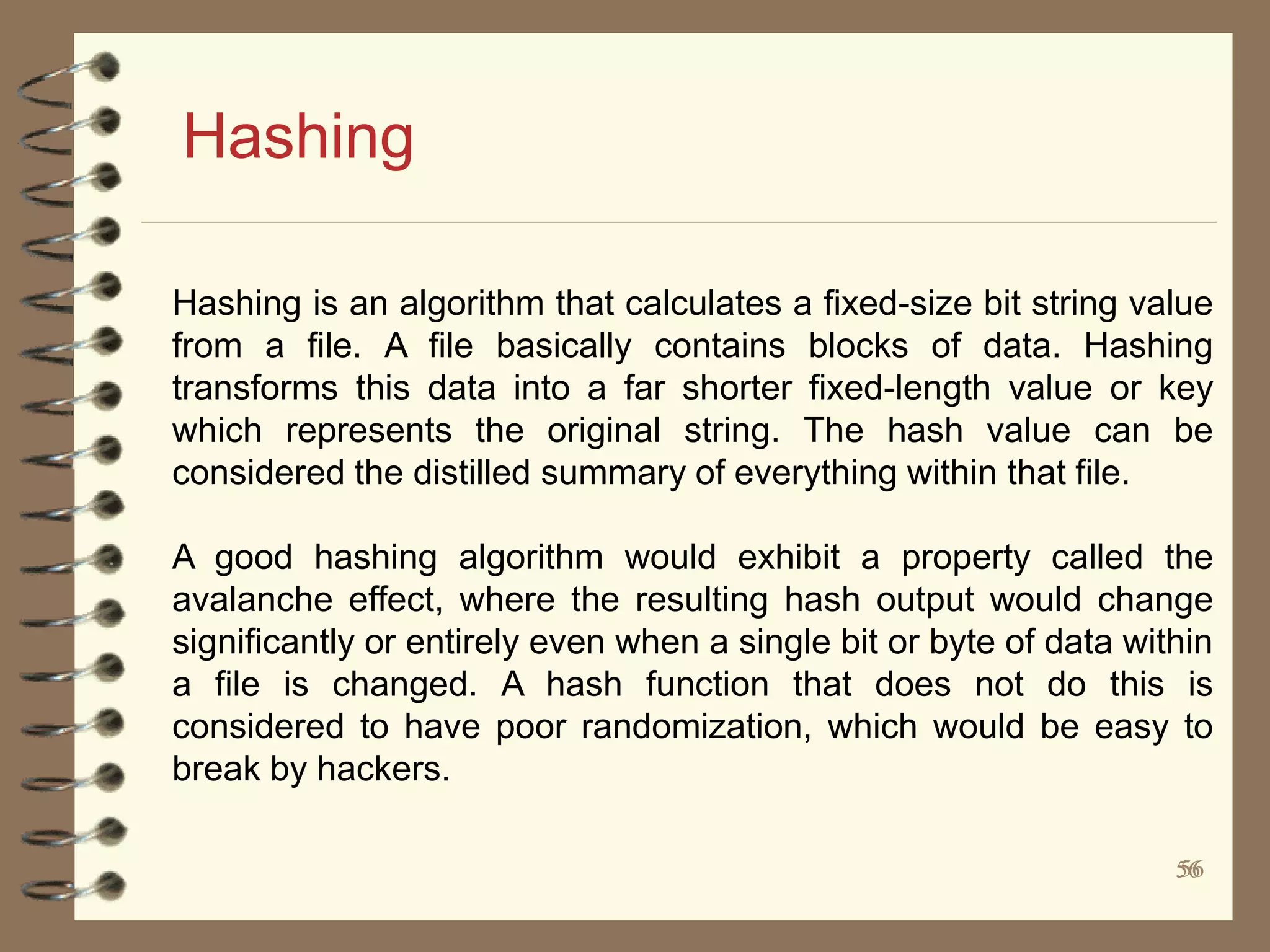 5656
Hashing
Hashing is an algorithm that calculates a fixed-size bit string value
from a file. A file basically contains blocks of data. Hashing
transforms this data into a far shorter fixed-length value or key
which represents the original string. The hash value can be
considered the distilled summary of everything within that file.
A good hashing algorithm would exhibit a property called the
avalanche effect, where the resulting hash output would change
significantly or entirely even when a single bit or byte of data within
a file is changed. A hash function that does not do this is
considered to have poor randomization, which would be easy to
break by hackers.
 