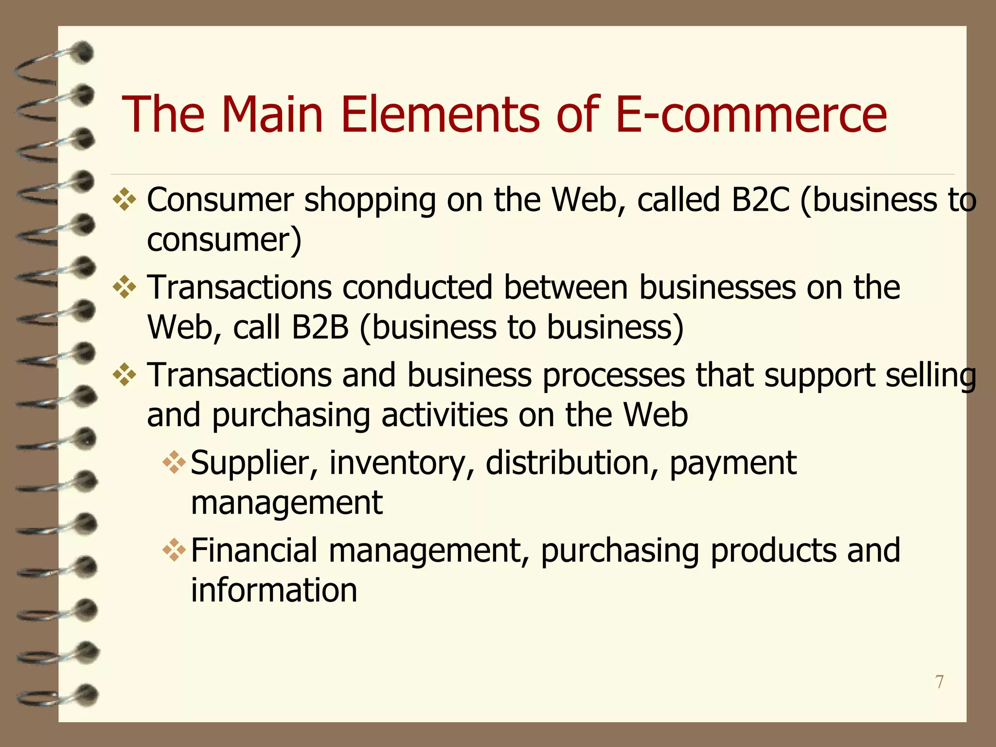 The Main Elements of E-commerce
7
 Consumer shopping on the Web, called B2C (business to
consumer)
 Transactions conducted between businesses on the
Web, call B2B (business to business)
 Transactions and business processes that support selling
and purchasing activities on the Web
Supplier, inventory, distribution, payment
management
Financial management, purchasing products and
information
 