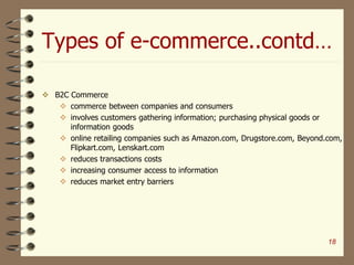 Types of e-commerce..contd…
 B2C Commerce
 commerce between companies and consumers
 involves customers gathering information; purchasing physical goods or
information goods
 online retailing companies such as Amazon.com, Drugstore.com, Beyond.com,
Flipkart.com, Lenskart.com
 reduces transactions costs
 increasing consumer access to information
 reduces market entry barriers
18
 