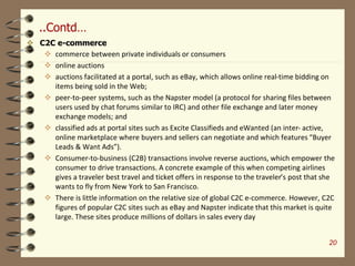 ..Contd…
 C2C e-commerce
 commerce between private individuals or consumers
 online auctions
 auctions facilitated at a portal, such as eBay, which allows online real-time bidding on
items being sold in the Web;
 peer-to-peer systems, such as the Napster model (a protocol for sharing files between
users used by chat forums similar to IRC) and other file exchange and later money
exchange models; and
 classified ads at portal sites such as Excite Classifieds and eWanted (an inter- active,
online marketplace where buyers and sellers can negotiate and which features “Buyer
Leads & Want Ads”).
 Consumer-to-business (C2B) transactions involve reverse auctions, which empower the
consumer to drive transactions. A concrete example of this when competing airlines
gives a traveler best travel and ticket offers in response to the traveler’s post that she
wants to fly from New York to San Francisco.
 There is little information on the relative size of global C2C e-commerce. However, C2C
figures of popular C2C sites such as eBay and Napster indicate that this market is quite
large. These sites produce millions of dollars in sales every day
20
 