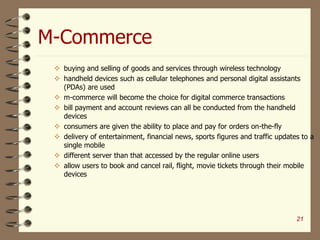 M-Commerce
 buying and selling of goods and services through wireless technology
 handheld devices such as cellular telephones and personal digital assistants
(PDAs) are used
 m-commerce will become the choice for digital commerce transactions
 bill payment and account reviews can all be conducted from the handheld
devices
 consumers are given the ability to place and pay for orders on-the-fly
 delivery of entertainment, financial news, sports figures and traffic updates to a
single mobile
 different server than that accessed by the regular online users
 allow users to book and cancel rail, flight, movie tickets through their mobile
devices
21
 