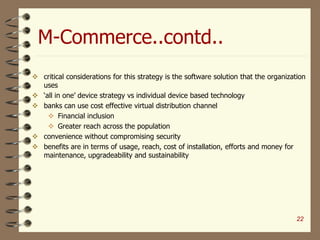 M-Commerce..contd..
 critical considerations for this strategy is the software solution that the organization
uses
 ‘all in one’ device strategy vs individual device based technology
 banks can use cost effective virtual distribution channel
 Financial inclusion
 Greater reach across the population
 convenience without compromising security
 benefits are in terms of usage, reach, cost of installation, efforts and money for
maintenance, upgradeability and sustainability
22
 