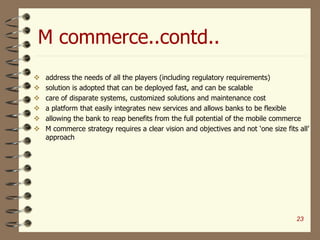 M commerce..contd..
 address the needs of all the players (including regulatory requirements)
 solution is adopted that can be deployed fast, and can be scalable
 care of disparate systems, customized solutions and maintenance cost
 a platform that easily integrates new services and allows banks to be flexible
 allowing the bank to reap benefits from the full potential of the mobile commerce
 M commerce strategy requires a clear vision and objectives and not ‘one size fits all’
approach
23
 