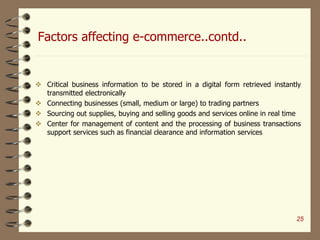 Factors affecting e-commerce..contd..
 Critical business information to be stored in a digital form retrieved instantly
transmitted electronically
 Connecting businesses (small, medium or large) to trading partners
 Sourcing out supplies, buying and selling goods and services online in real time
 Center for management of content and the processing of business transactions
support services such as financial clearance and information services
25
 