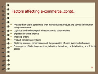 Factors affecting e-commerce..contd..
 Provide their target consumers with more detailed product and service information
using e-commerce
 Logistical and technological infrastructure to other retailers
 Expertise in credit analysis
 Tracking orders
 Product comparison systems
 Digitizing content, compression and the promotion of open systems technology
 Convergence of telephone services, television broadcast, cable television, and Interne
access
26
 