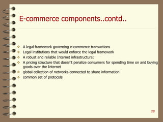E-commerce components..contd..
 A legal framework governing e-commerce transactions
 Legal institutions that would enforce the legal framework
 A robust and reliable Internet infrastructure;
 A pricing structure that doesn’t penalize consumers for spending time on and buying
goods over the Internet
 global collection of networks connected to share information
 common set of protocols
28
 