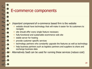 E-commerce components
 Important component of e-commerce based firm is the website
 website should have technology that will make it easier for its customers to
navigate
 site should offer every single feature necessary
 fully-functional and sustainable ecommerce web site
 stable server for hosting
 provide customer specific services
 technology partners who constantly upgrade the features as well as technology
 help business partners such as logistics partners and suppliers to share and
exchange business data
 Alternatively SaaS can be used for running these services (reduce cost)
29
 