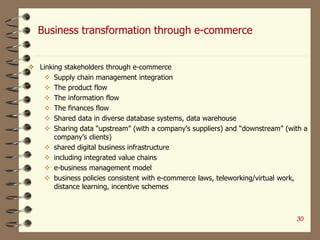Business transformation through e-commerce
 Linking stakeholders through e-commerce
 Supply chain management integration
 The product flow
 The information flow
 The finances flow
 Shared data in diverse database systems, data warehouse
 Sharing data “upstream” (with a company’s suppliers) and “downstream” (with a
company’s clients)
 shared digital business infrastructure
 including integrated value chains
 e-business management model
 business policies consistent with e-commerce laws, teleworking/virtual work,
distance learning, incentive schemes
30
 