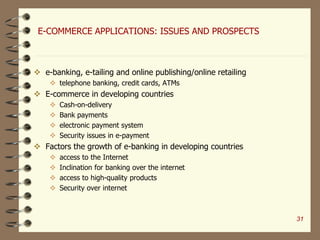 E-COMMERCE APPLICATIONS: ISSUES AND PROSPECTS
 e-banking, e-tailing and online publishing/online retailing
 telephone banking, credit cards, ATMs
 E-commerce in developing countries
 Cash-on-delivery
 Bank payments
 electronic payment system
 Security issues in e-payment
 Factors the growth of e-banking in developing countries
 access to the Internet
 Inclination for banking over the internet
 access to high-quality products
 Security over internet
31
 