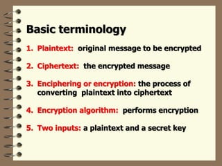 Basic terminology
1. Plaintext: original message to be encrypted
2. Ciphertext: the encrypted message
3. Enciphering or encryption: the process of
converting plaintext into ciphertext
4. Encryption algorithm: performs encryption
5. Two inputs: a plaintext and a secret key
 