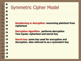 Deciphering or decryption: recovering plaintext from
ciphertext
Decryption algorithm: performs decryption
Two inputs: ciphertext and secret key
Secret key: same key used for encryption and
decryption. Also referred to as a symmetric key
Symmetric Cipher Model
 