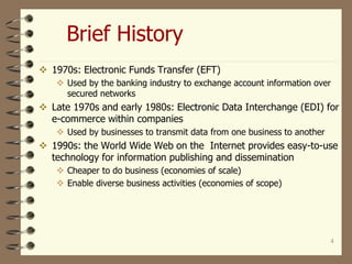 4
Brief History
 1970s: Electronic Funds Transfer (EFT)
 Used by the banking industry to exchange account information over
secured networks
 Late 1970s and early 1980s: Electronic Data Interchange (EDI) for
e-commerce within companies
 Used by businesses to transmit data from one business to another
 1990s: the World Wide Web on the Internet provides easy-to-use
technology for information publishing and dissemination
 Cheaper to do business (economies of scale)
 Enable diverse business activities (economies of scope)
 