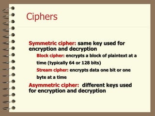 Ciphers
Symmetric cipher: same key used for
encryption and decryption
Block cipher: encrypts a block of plaintext at a
time (typically 64 or 128 bits)
Stream cipher: encrypts data one bit or one
byte at a time
Asymmetric cipher: different keys used
for encryption and decryption
 