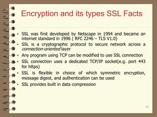 45
• SSL was first developed by Netscape in 1994 and became an
internet standard in 1996 ( RFC 2246 – TLS V1.0)
• SSL is a cryptographic protocol to secure network across a
connection-oriented layer
• Any program using TCP can be modified to use SSL connection
• SSL connection uses a dedicated TCP/IP socket(e.g. port 443
for https)
• SSL is flexible in choice of which symmetric encryption,
message digest, and authentication can be used
• SSL provides built in data compression
Encryption and its types SSL Facts
 