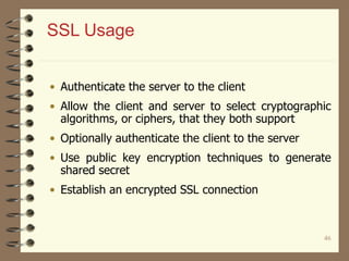 46
SSL Usage
• Authenticate the server to the client
• Allow the client and server to select cryptographic
algorithms, or ciphers, that they both support
• Optionally authenticate the client to the server
• Use public key encryption techniques to generate
shared secret
• Establish an encrypted SSL connection
 