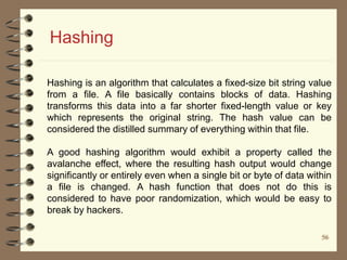 5656
Hashing
Hashing is an algorithm that calculates a fixed-size bit string value
from a file. A file basically contains blocks of data. Hashing
transforms this data into a far shorter fixed-length value or key
which represents the original string. The hash value can be
considered the distilled summary of everything within that file.
A good hashing algorithm would exhibit a property called the
avalanche effect, where the resulting hash output would change
significantly or entirely even when a single bit or byte of data within
a file is changed. A hash function that does not do this is
considered to have poor randomization, which would be easy to
break by hackers.
 