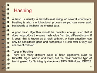 5757
Hashing
A hash is usually a hexadecimal string of several characters.
Hashing is also a unidirectional process so you can never work
backwards to get back the original data.
A good hash algorithm should be complex enough such that it
does not produce the same hash value from two different inputs. If
it does, this is known as a hash collision. A hash algorithm can
only be considered good and acceptable if it can offer a very low
chance of collision.
Types of Hashing
There are many different types of hash algorithms such as
RipeMD, Tiger, xxhash and more, but the most common type of
hashing used for file integrity checks are MD5, SHA-2 and CRC32.
 
