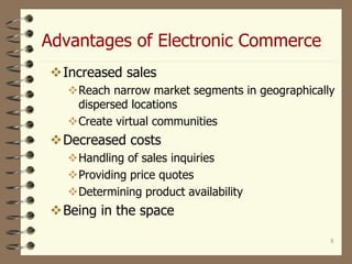 Advantages of Electronic Commerce
8
Increased sales
Reach narrow market segments in geographically
dispersed locations
Create virtual communities
Decreased costs
Handling of sales inquiries
Providing price quotes
Determining product availability
Being in the space
 