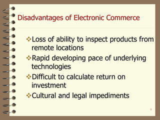 9
Disadvantages of Electronic Commerce
Loss of ability to inspect products from
remote locations
Rapid developing pace of underlying
technologies
Difficult to calculate return on
investment
Cultural and legal impediments
 