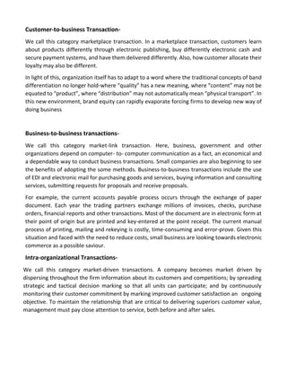 Customer-to-business Transaction- 
We call this category marketplace transaction. In a marketplace transaction, customers learn about products differently through electronic publishing, buy differently electronic cash and secure payment systems, and have them delivered differently. Also, how customer allocate their loyalty may also be different. 
In light of this, organization itself has to adapt to a word where the traditional concepts of band differentiation no longer hold-where “quality” has a new meaning, where “content” may not be equated to “product”, where “distribution” may not automatically mean “physical transport”. In this new environment, brand equity can rapidly evaporate forcing firms to develop new way of doing business 
Business-to-business transactions- 
We call this category market-link transaction. Here, business, government and other organizations depend on computer- to- computer communication as a fact, an economical and a dependable way to conduct business transactions. Small companies are also beginning to see the benefits of adopting the some methods. Business-to-business transactions include the use of EDI and electronic mail for purchasing goods and services, buying information and consulting services, submitting requests for proposals and receive proposals. 
For example, the current accounts payable process occurs through the exchange of paper document. Each year the trading partners exchange millions of invoices, checks, purchase orders, financial reports and other transactions. Most of the document are in electronic form at their point of origin but are printed and key-entered at the point receipt. The current manual process of printing, mailing and rekeying is costly, time-consuming and error-prove. Given this situation and faced with the need to reduce costs, small business are looking towards electronic commerce as a possible saviour. 
Intra-organizational Transactions- 
We call this category market-driven transactions. A company becomes market driven by dispersing throughout the firm information about its customers and competitions; by spreading strategic and tactical decision marking so that all units can participate; and by continuously monitoring their customer commitment by marking improved customer satisfaction an ongoing objective. To maintain the relationship that are critical to delivering superiors customer value, management must pay close attention to service, both before and after sales. 
 