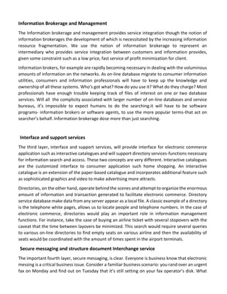 Information Brokerage and Management 
The Information brokerage and management provides service integration though the notion of information brokerages the development of which is necessitated by the increasing information resource fragmentation. We use the notion of information brokerage to represent an intermediary who provides service integration between customers and information provides, given some constraint such as a low price, fast service of profit minimization for client. 
Information brokers, for example are rapidly becoming necessary in dealing with the voluminous amounts of information on the networks. As on-line database migrate to consumer information utilities, consumers and information professionals will have to keep up the knowledge and ownership of all these systems. Who’s got what? How do you use it? What do they charge? Most professionals have enough trouble keeping track of files of interest on one or two database services. Will all the complicity associated with larger number of on-line databases and service bureaus, it’s impossible to expect humans to do the searching.it will have to be software programs- information brokers or software agents, to use the more popular terms-that act on searcher’s behalf. Information brokerage dose more than just searching. 
Interface and support services 
The third layer, interface and support services, will provide interface for electronic commerce application such as interactive catalogues and will support directory services-functions necessary for information search and access. These two concepts are very different. Interactive catalogues are the customized interface to consumer application such home shopping. An interactive catalogue is an extension of the paper-based catalogue and incorporates additional feature such as sophisticated graphics and video to make advertising more attracts. 
Directories, on the other hand, operate behind the scenes and attempt to organize the enormous amount of information and transaction generated to facilitate electronic commerce. Directory service database make data from any server appear as a local file. A classic example of a directory is the telephone white pages, allows us to locate people and telephone numbers. In the case of electronic commerce, directories would play an important role in information management functions. For instance, take the case of buying an airline ticket with several stopovers with the caveat that the time between layovers be minimized. This search would require several queries to various on-line directories to find empty seats on various airline and then the availability of seats would be coordinated with the amount of times spent in the airport terminals. 
Secure messaging and structure document Interchange service 
The important fourth layer, secure messaging, is clear. Everyone is business know that electronic messing is a critical business issue. Consider a familiar business scenario: you rand over an urgent fax on Monday and find out on Tuesday that it’s still setting on your fax operator’s disk. What  