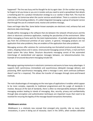 happened? The line was busy and he thought he do try again later. Or the number was wrong, he forgot to let you know or you are in London and you need to send a spreadsheet that details a marketing plan for a product introduction strategy to a co- worker in New York. This must be done today, not tomorrow when the courier services would deliver. There is a solution to these common and frustrating problems. It’s called integrated messaging: a group of computer service that through the use of a network send, receive and combine message, 
Faxes and larger data files. Some better known examples are electronic mail, enhance fact and electronic data interchange. 
Broadly define messaging is the software that sits between the network infrastructure and the client or electronic commerce application, masking the peculiarities of the environment. Other define messaging as frame work for the total implementation of portable application divorcing you from the architectural primitive of your system, in general, messaging products are not application that solve problems; they are enablers of the application that solve problems. 
Messaging services offer solutions for communicating non-formatted (unstructured) data such orders, shipping notices and in voices. Unstructured messaging consist of facts, e-mail and form based system like Lotus Notes. Structure documents messaging consist of the automated interchange of standardized and approve messages between, via telecommunication line. Example of structured document messaging include EDI. 
Messaging is gaining momentum in electronic commerce and seems to have many advantages. It supports both synchronous (immediate) and asynchronous (delayed) message delivery and processing. With asynchronous messaging, when a message is sent, work continues (software doesn’t wait for a response). This allows the transfer of messages through store-and-forward methods. 
The main disadvantages of messaging are the new types of applications it enables-which appear to be more complex, especially to traditional programmers-and the jungle of standards it involves. Because of the lack of standards, there is often no interoperability between different messaging vendors leading to islands of messaging. Also, security, privacy and confidentiality through data encryption and authentication techniques are important issues that need to be resolved for ensuring the legality of the message-based transactions themselves. 
Middleware services 
Middleware is a relatively new concept that emerged only recently. Like so many other innovations, it came in being out of necessity. Users in the 1970’s, when vendors delivered  