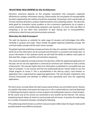 World Wide Web (WWW) As the Architecture 
Electronic commerce depends on the unspoken assumption that computers cooperate efficiently for seamless information sharing. Unfortunately, this assumption of interoperability has been supported by the realities of practical computing. Computing is still a world made up of many technical directions, product implementations and competing vendors. This diversity, while good for innovation causes problem as the e-commerce applications try to impose a certain discipline on the proliferating computers and networks. It is ironic that real effect of computing is all too often then prevention of data sharing due to incompatibilities- architectures, data formats and communication protocols. 
What does the Web Encompass? 
The web has become an umbrella for wide range of concepts and technologies that differ markedly in purpose and scope. These include the global hypertext publishing concept, the universal reader concept and the client-server concept. 
The global hypertext publishing concept promotes the idea of a seamless information world in which all on-line information can be accessed and retrieved in a consistent and simple way. To access information in this seamless world, we will need the ability to address many types of data-text files, images, sound files and animation sequences. 
The universal readership concept promotes the idea that, unlike the segmented applications of the past, we can use one application-a universal (or common) user interface-to read a variety of documents. This concept implies that once information is published it is accessible from any type of computer, in any country and that any (authorized) person merely needs to use one simple program to access it. This is accomplished in the web by using a core browser or application that is augmented by supporting applications. The core browser implements only minimal functionality and attempts to offload more specialized work onto the supporting applications. 
The client server concept allows the web to grow easily without any centralized control. Anyone can publish information and anyone (as long as he or she is authorized) can read and download it. Publishing information requires a server program and reading data requires a client browser. All the clients and all the servers are connected to one another by the Internet. The various standard protocols allows all clients to communicate with all servers. In practice the web hangs on a number of essential concepts, including the following: 
•The addressing scheme known as uniform resource locator (URL) makes the hyper media world possible despite many different protocols.  