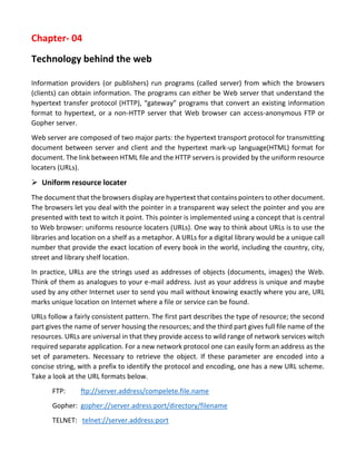 Chapter- 04 
Technology behind the web 
Information providers (or publishers) run programs (called server) from which the browsers (clients) can obtain information. The programs can either be Web server that understand the hypertext transfer protocol (HTTP), “gateway” programs that convert an existing information format to hypertext, or a non-HTTP server that Web browser can access-anonymous FTP or Gopher server. 
Web server are composed of two major parts: the hypertext transport protocol for transmitting document between server and client and the hypertext mark-up language(HTML) format for document. The link between HTML file and the HTTP servers is provided by the uniform resource locaters (URLs). 
 Uniform resource locater 
The document that the browsers display are hypertext that contains pointers to other document. The browsers let you deal with the pointer in a transparent way select the pointer and you are presented with text to witch it point. This pointer is implemented using a concept that is central to Web browser: uniforms resource locaters (URLs). One way to think about URLs is to use the libraries and location on a shelf as a metaphor. A URLs for a digital library would be a unique call number that provide the exact location of every book in the world, including the country, city, street and library shelf location. 
In practice, URLs are the strings used as addresses of objects (documents, images) the Web. Think of them as analogues to your e-mail address. Just as your address is unique and maybe used by any other Internet user to send you mail without knowing exactly where you are, URL marks unique location on Internet where a file or service can be found. 
URLs follow a fairly consistent pattern. The first part describes the type of resource; the second part gives the name of server housing the resources; and the third part gives full file name of the resources. URLs are universal in that they provide access to wild range of network services witch required separate application. For a new network protocol one can easily form an address as the set of parameters. Necessary to retrieve the object. If these parameter are encoded into a concise string, with a prefix to identify the protocol and encoding, one has a new URL scheme. Take a look at the URL formats below. 
FTP: ftp://server.address/compelete.file.name 
Gopher: gopher://server.adress:port/directory/filename 
TELNET: telnet://server.address:port  