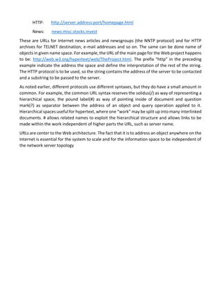 HTTP: http://server.address:port/homepage.html 
News: news:misc.stocks.invest 
These are URLs for Internet news articles and newsgroups (the NNTP protocol) and for HTTP archives for TELNET destination, e-mail addresses and so on. The same can be done name of objects in given name space. For example, the URL of the main page for the Web project happens to be: http://web.w3.org/hypertext/web/TheProject.html. The prefix “http” in the preceding example indicate the address the space and define the interpretation of the rest of the string. The HTTP protocol is to be used, so the string contains the address of the server to be contacted and a substring to be passed to the server. 
As noted earlier, different protocols use different syntaxes, but they do have a small amount in common. For example, the common URL syntax reserves the solidus(/) as way of representing a hierarchical space, the pound label(#) as way of pointing inside of document and question mark(?) as separator between the address of an object and query operation applied to it. Hierarchical spaces useful for hypertext, where one “work” may be split up into many interlinked documents. # allows related names to exploit the hierarchical structure and allows links to be made within the work independent of higher parts the URL, such as server name. 
URLs are center to the Web architecture. The fact that it is to address an object anywhere on the Internet is essential for the system to scale and for the information space to be independent of the network server topology  
