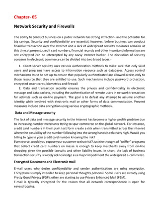 Chapter- 05 
Network Security and Firewalls 
The ability to conduct business on a public network has strong attraction- and the potential for big savings. Security and confidentiality are essential, however, before business can conduct financial transaction over the Internet and a lack of widespread security measures remains at this time.at present, credit card numbers, financial records and other important information are not encrypted can be intercepted by any savvy Internet hacker. The discussion of security concerns in electronic commerce can be divided into two broad types:- 
1. Client-server security uses various authorization methods to make sure that only valid users and programs have access to information resource such as databases. Access control mechanisms must be set up to ensure that popularly authenticated are allowed access only to those resource that they are entitled to use. Such mechanisms include password protection, encrypted smart cards, biometrics and firewall 
2. Data and transaction security ensures the privacy and confidentiality in electronic message and data packets, including the authentication of remote users in network transaction for activists such as on-line payment. The goal is to defeat any attempt to assume another identity while involved with electronic mail or other forms of data communication. Prevent measures include data encryption using various cryptographic methods. 
Data and Message security 
The lack of data and message security in the Internet has become a higher profile problem due to increasing number merchants trying to spur commerce on the global network. For instance, credit card numbers in their plain text form create a risk when transmitted across the Internet where the possibility of the number following into the wrong hands is relatively high. Would you billing to type in your credit card number knowing the risk? 
Even worse, would you expose your customer to that risk? Just the thought of “sniffer” programs that collect credit card numbers en masse is enough to keep merchants away from on-line shopping given the possible lawsuits and other liability issues. In short, the lack of business transaction security is widely acknowledge as a major impediment the widespread e-commerce. 
Encrypted Document and Electronic mail 
E-mail users who desire confidentiality and sender authentication are using encryption. Encryption is simply intended to keep personal thoughts personal. Some users are already using Pretty Good Privacy (PGP); other are starting to use Privacy Enhanced Mail (PEM). 
E-mail is typically encrypted for the reason that all network correspondence is open for eavesdropping.  