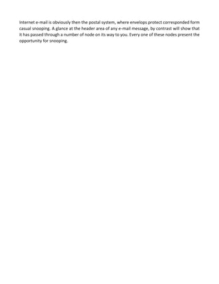 Internet e-mail is obviously then the postal system, where envelops protect corresponded form casual snooping. A glance at the header area of any e-mail message, by contrast will show that it has passed through a number of node on its way to you. Every one of these nodes present the opportunity for snooping. 
 
