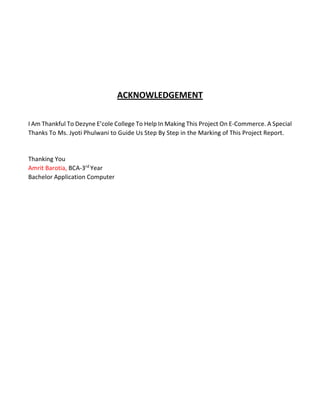 ACKNOWLEDGEMENT 
I Am Thankful To Dezyne E’cole College To Help In Making This Project On E-Commerce. A Special Thanks To Ms. Jyoti Phulwani to Guide Us Step By Step in the Marking of This Project Report. 
Thanking You 
Amrit Barotia, BCA-3rd Year 
Bachelor Application Computer 
 