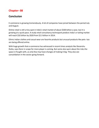 Chapter- 08 
Conclusion 
E-commerce is growing tremendously. A lot of companies have joined between the period July and August. 
Online retail is still a tiny spot in India’s retail market of about $500 billion a year, but it is growing at a quick pace. A study retail consultancy technopark predicts India’s e-tailing market will reach $32 billion by 2020 from $2.3 billion in 2014. 
Ethnic Indian clothes and casual wear are favorite products but unusual products like pets- too are being offered online. 
With huge growth that e-commerce has witnessed in recent times analysts like Devanshu Dutta, says there in scope for more player is coming. But some also warn about the risks the space is fraught with, as only few may have changes of making it big. They also see consolidation in the sector going forward. 
 