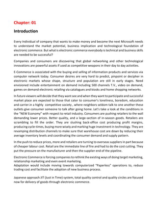Chapter: 01 
Introduction 
Every Individual of company that wants to make money and become the next Microsoft needs to understand the market potential, business implication and technological foundation of electronic commerce. But what is electronic commerce everybody is technical and business skills are needed to be successful? 
Companies and consumers are discovering that global networking and other technological innovations are powerful assets if used as competitive weapons in their day to day activities. 
E-Commerce is associated with the buying and selling of information products and services via computer network today. Consumer desires are very hard to predict, pinpoint or decipher in electronic markets whose shape, structure and population are still in early stages. Need envisioned include entertainment on demand including 500 channels T.V., video on demand, games on demand electronic retailing via catalogues and kiosks and home shopping networks. 
In future viewers will decide that they want see and when they want to participate and successful market place are expected to those that cater to consumer’s loneliness, boredom, education and carrier.in a highly competitive society , where neighbors seldom talk to one another these outlets give consumer someone to talk after going home. Let’s take a look at the conditions in the “NEW Economy” with respect to retail industry. Consumers are pushing retailers to the wall demanding lower prices. Better quality, and a large-section of in-season goods. Retailers are scrambling to fill the order. They are slushing back-office cost producing profit margins, producing cycle-times, buying more wisely and marking huge investment in technology. They are revamping distribution channels to make sure that warehouse cost are down by reducing their average inventory levels and coordinating the consumer demand and supply pattern. 
In the push to reduce prices, more and retailers are turning to overseas suppliers in part because of cheaper labour cost. Retail are the immediate line of fire and had to do the cost cutting. They put the pressure on the manufacturer and then the supplier end of the pipeline. 
Electronic Commerce is forcing companies to rethink the existing ways of doing target marketing, relationship marketing and even event marketing. 
Adaptation would include moving towards computerized “Paperless” operations to, reduce trading cost and facilitate the adoption of new business process. 
Japanese approach JIT (Just in Time) system, total quality control and quality circles are focused now for delivery of goods through electronic commerce.  