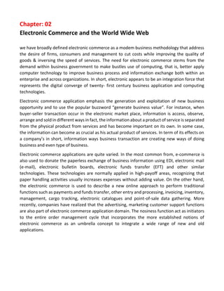Chapter: 02 
Electronic Commerce and the World Wide Web 
we have broadly defined electronic commerce as a modem business methodology that address the desire of firms, consumers and management to cut costs while improving the quality of goods & inversing the speed of services. The need for electronic commerce stems from the demand within business government to make bustles use of computing, that is, better apply computer technology to improve business process and information exchange both within an enterprise and across organizations. In short, electronic appears to be an integration force that represents the digital converge of twenty- first century business application and computing technologies. 
Electronic commerce application emphasis the generation and exploitation of new business opportunity and to use the popular buzzword “generate business value”. For instance, when buyer-seller transaction occur in the electronic market place, information is access, observe, arrange and sold in different ways in fact, the information about a product of service is separated from the physical product from services and has become important on its own. In some case, the information can become as crucial as his actual product of services. In term of its effects on a company’s in short, information ways business transaction are creating new ways of doing business and even type of business. 
Electronic commerce applications are quite varied. In the most common from, e-commerce is also used to donate the paperless exchange of business information using EDI, electronic mail (e-mail), electronic bulletin boards, electronic funds transfer (EFT) and other similar technologies. These technologies are normally applied in high-payoff areas, recognizing that paper handling activities usually increases expenses without adding value. On the other hand, the electronic commerce is used to describe a new online approach to perform traditional functions such as payments and funds transfer, other entry and processing, invoicing, inventory, management, cargo tracking, electronic catalogues and point-of-sale data gathering. More recently, companies have realized that the advertising, marketing customer support functions are also part of electronic commerce application domain. The nosiness function act as initiators to the entire order management cycle that incorporates the more established notions of electronic commerce as an umbrella concept to integrate a wide range of new and old applications. 
 